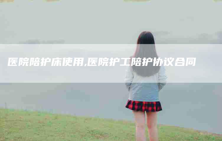医院陪护床使用,医院护工陪护协议合同-家政服务网