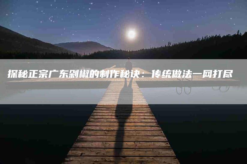 探秘正宗广东剁椒的制作秘诀：传统做法一网打尽-家政服务网