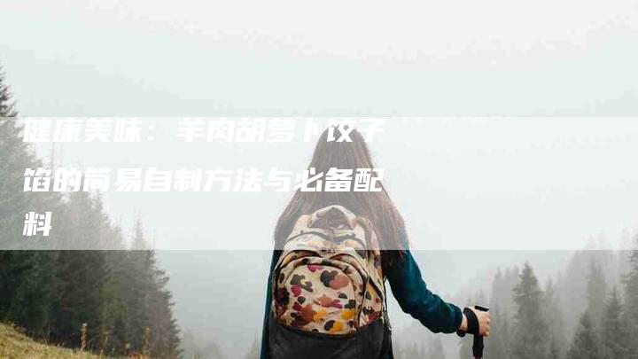 健康美味：羊肉胡萝卜饺子馅的简易自制方法与必备配料-家政服务网