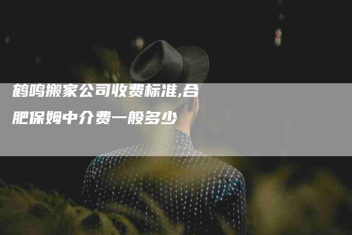 鹤鸣搬家公司收费标准,合肥保姆中介费一般多少-家政服务网