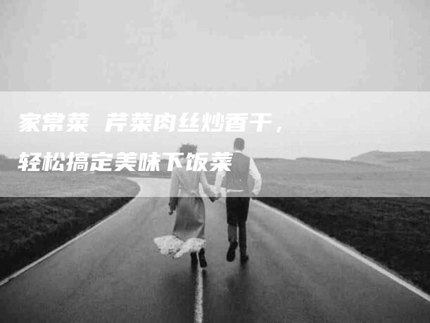 家常菜 芹菜肉丝炒香干，轻松搞定美味下饭菜-家政服务网