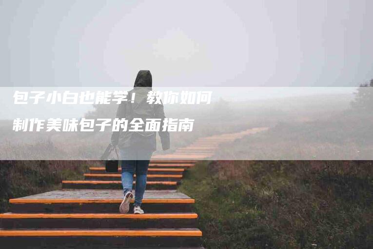 包子小白也能学！教你如何制作美味包子的全面指南-家政服务网