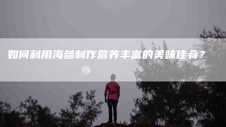如何利用海参制作营养丰富的美味佳肴？-家政服务网