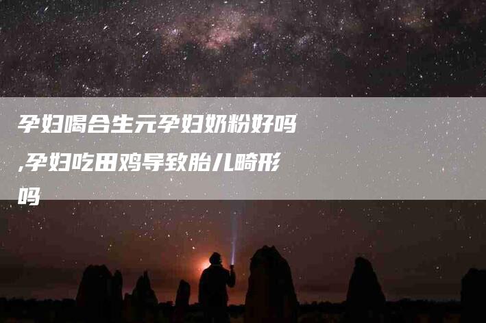 孕妇喝合生元孕妇奶粉好吗,孕妇吃田鸡导致胎儿畸形吗-家政服务网