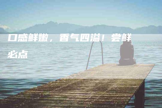 口感鲜嫩，香气四溢！尝鲜必点-家政服务网