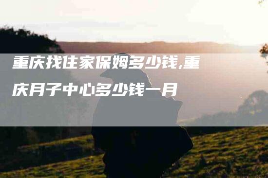 重庆找住家保姆多少钱,重庆月子中心多少钱一月-家政服务网