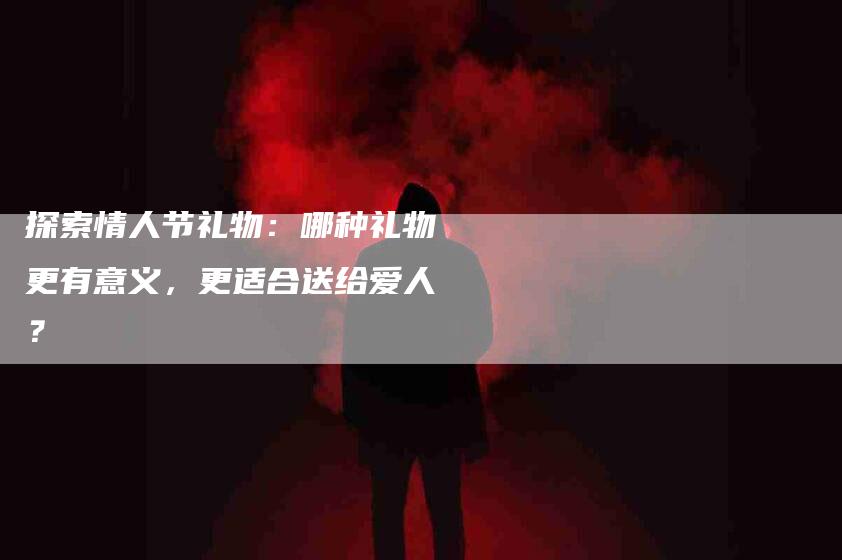 探索情人节礼物:哪种礼物更有意义,更适合送给爱人?-家政服务网