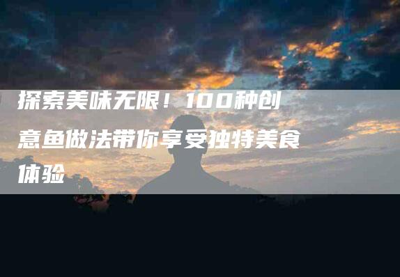 探索美味无限！100种创意鱼做法带你享受独特美食体验-家政服务网