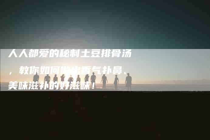 人人都爱的秘制土豆排骨汤，教你如何做出香气扑鼻、美味滋补的好滋味！