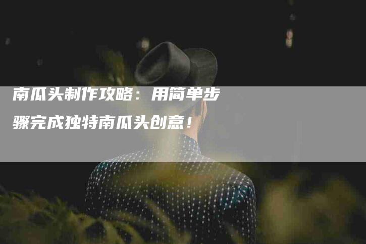 南瓜头制作攻略：用简单步骤完成独特南瓜头创意！-家政服务网