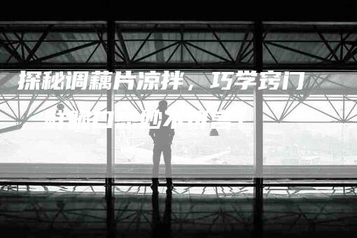 探秘调藕片凉拌，巧学窍门，鲜脆口感妙不可言！-家政服务网