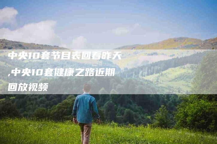 中央10套节目表回看昨天,中央10套健康之路近期回放视频