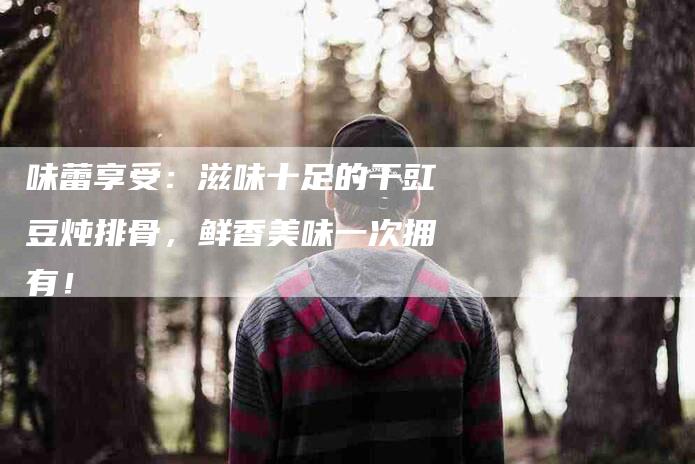 味蕾享受：滋味十足的干豇豆炖排骨，鲜香美味一次拥有！-家政服务网
