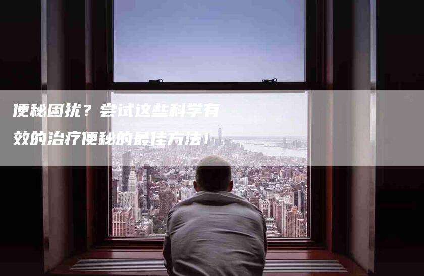 便秘困扰？尝试这些科学有效的治疗便秘的最佳方法！-家政服务网