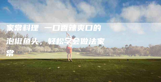 家常料理 一口香辣爽口的泡椒鱼头，轻松学会做法家常-家政服务网