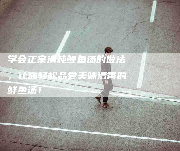 学会正宗清炖鲤鱼汤的做法，让你轻松品尝美味清香的鲜鱼汤！-家政服务网