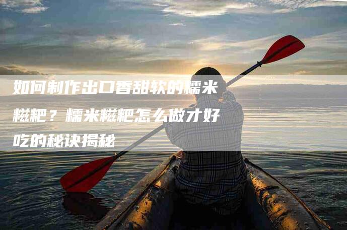 如何制作出口香甜软的糯米糍粑？糯米糍粑怎么做才好吃的秘诀揭秘-家政服务网