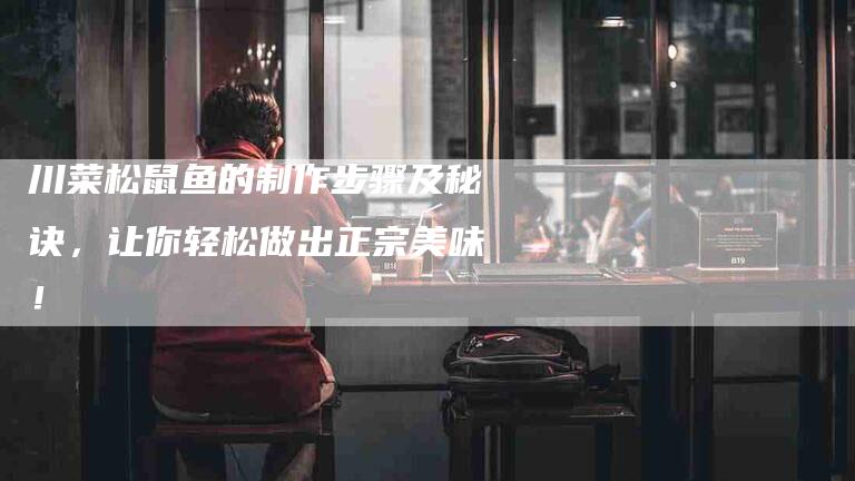 川菜松鼠鱼的制作步骤及秘诀，让你轻松做出正宗美味！-家政服务网