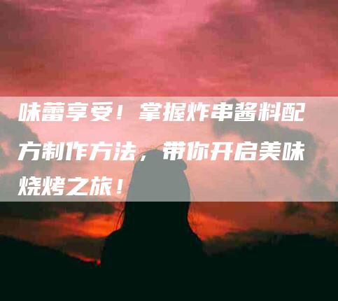 味蕾享受！掌握炸串酱料配方制作方法，带你开启美味烧烤之旅！-家政服务网