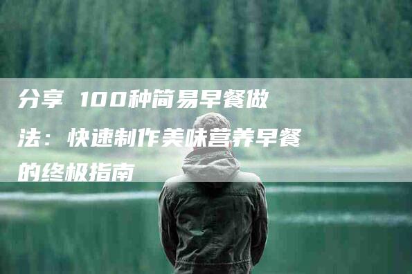 分享 100种简易早餐做法：快速制作美味营养早餐的终极指南-家政服务网