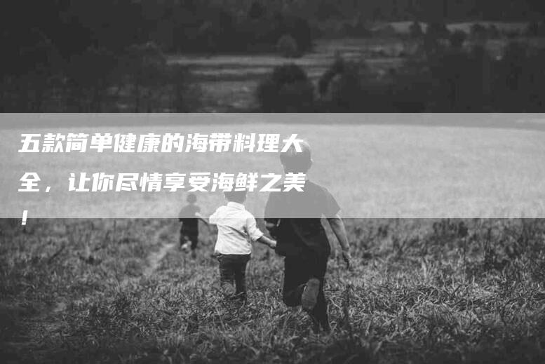 五款简单健康的海带料理大全，让你尽情享受海鲜之美！-家政服务网