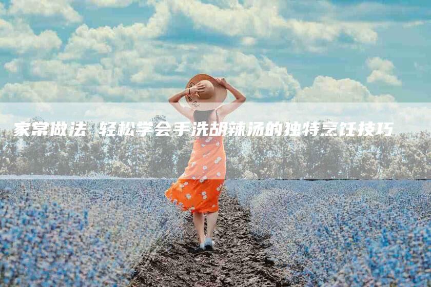 家常做法 轻松学会手洗胡辣汤的独特烹饪技巧-家政服务网