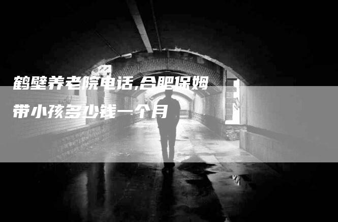 鹤壁养老院电话,合肥保姆带小孩多少钱一个月-家政服务网