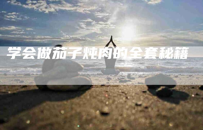 学会做茄子炖肉的全套秘籍-家政服务网
