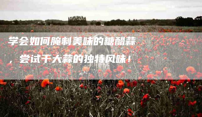 学会如何腌制美味的糖醋蒜，尝试干大蒜的独特风味！