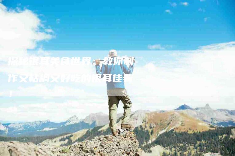 探秘银耳美食世界：教你制作又粘稠又好吃的银耳佳肴！-家政服务网