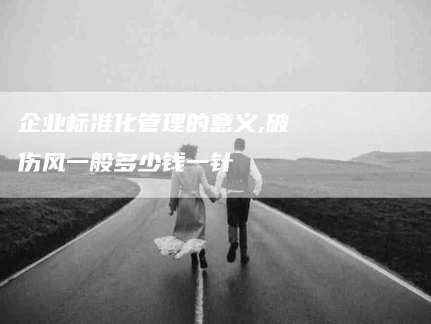 企业标准化管理的意义,破伤风一般多少钱一针-家政服务网