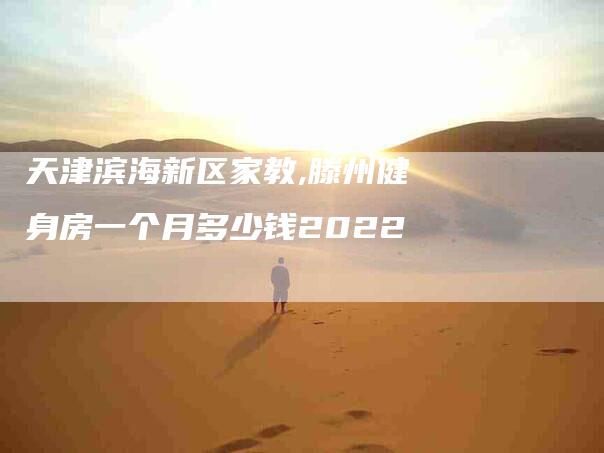 天津滨海新区家教,滕州健身房一个月多少钱2022-家政服务网