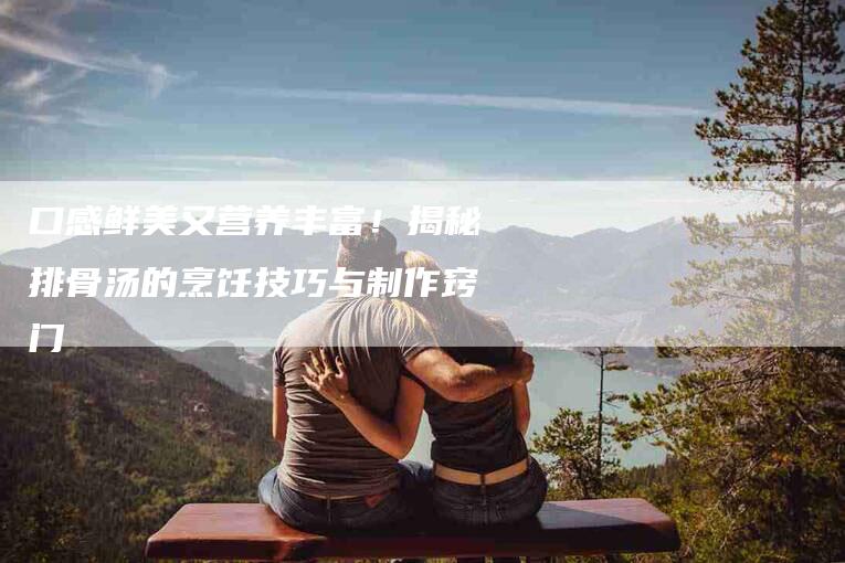 口感鲜美又营养丰富!揭秘排骨汤的烹饪技巧与制作窍门-家政服务网