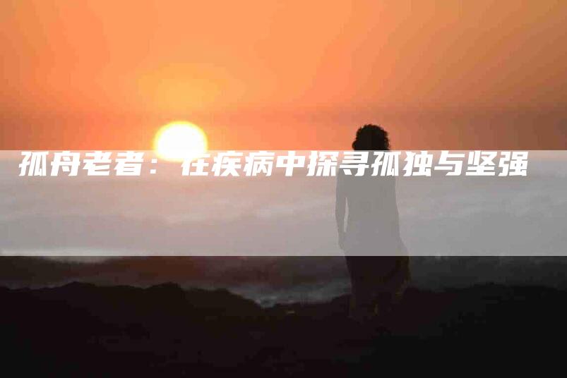 孤舟老者：在疾病中探寻孤独与坚强-家政服务网