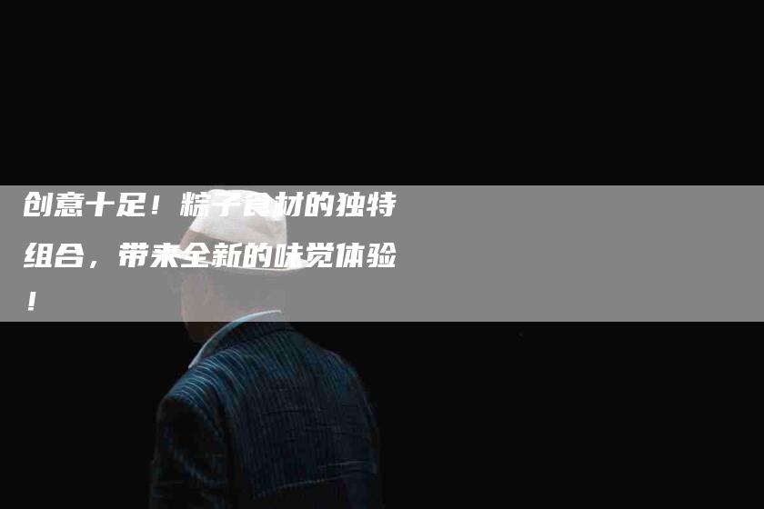 创意十足!粽子食材的独特组合,带来全新的味觉体验!-家政服务网