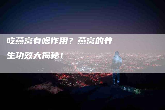 吃燕窝有啥作用？燕窝的养生功效大揭秘！-家政服务网