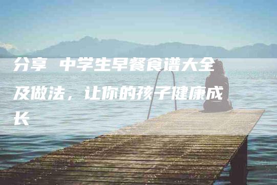 分享 中学生早餐食谱大全及做法，让你的孩子健康成长-家政服务网