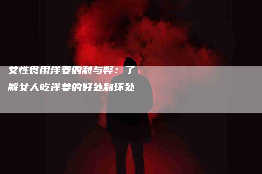 女性食用洋姜的利与弊：了解女人吃洋姜的好处和坏处-家政服务网