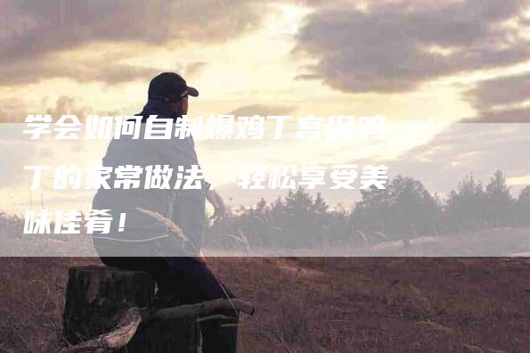 学会如何自制爆鸡丁宫保鸡丁的家常做法，轻松享受美味佳肴！-家政服务网