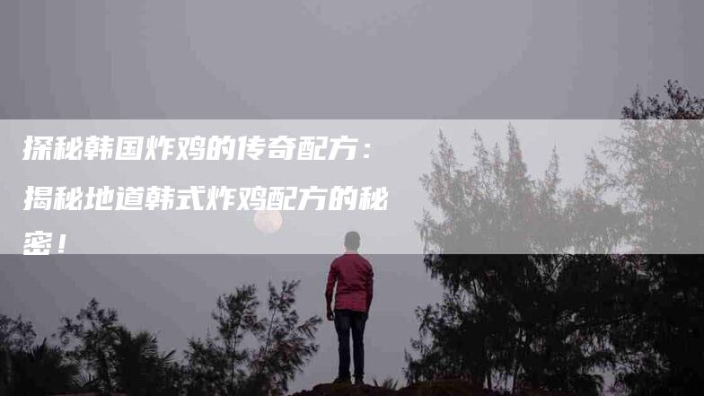 探秘韩国炸鸡的传奇配方：揭秘地道韩式炸鸡配方的秘密！