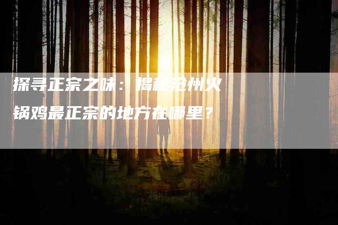 探寻正宗之味：揭秘沧州火锅鸡最正宗的地方在哪里？-家政服务网