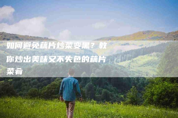 如何避免藕片炒菜变黑？教你炒出美味又不失色的藕片菜肴-家政服务网