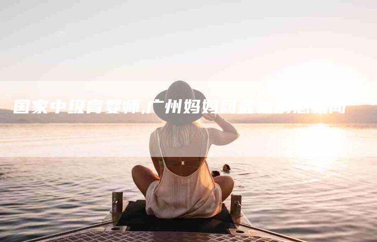 国家中级育婴师,广州妈妈网最新消息新闻-家政服务网