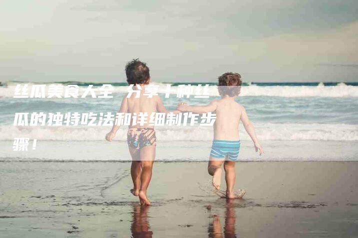 丝瓜美食大全 分享十种丝瓜的独特吃法和详细制作步骤！