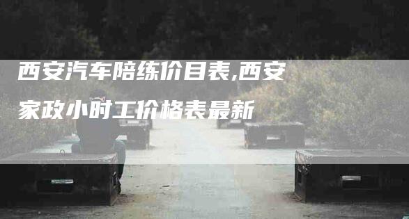 西安汽车陪练价目表,西安家政小时工价格表最新-家政服务网