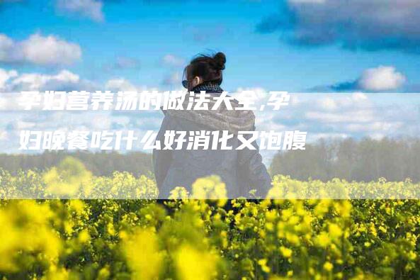 孕妇营养汤的做法大全,孕妇晚餐吃什么好消化又饱腹