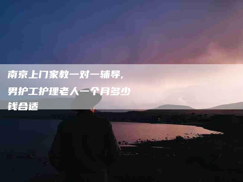 南京上门家教一对一辅导,男护工护理老人一个月多少钱合适-家政服务网