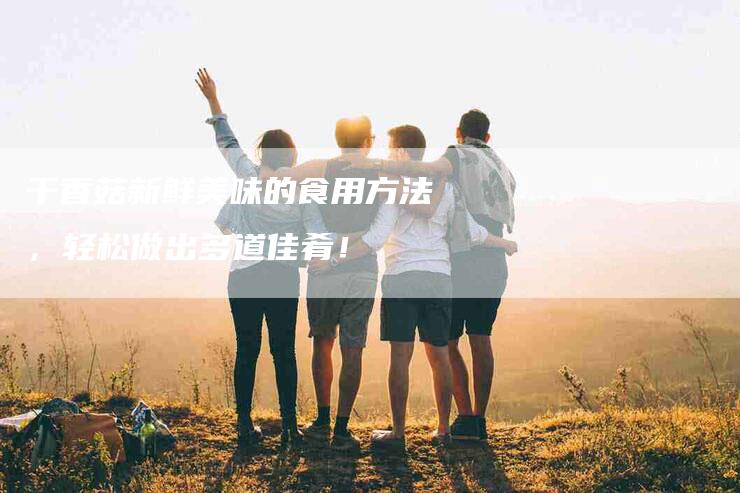 干香菇新鲜美味的食用方法，轻松做出多道佳肴！-家政服务网