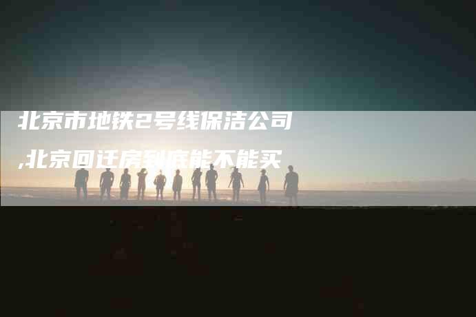 北京市地铁2号线保洁公司,北京回迁房到底能不能买-家政服务网