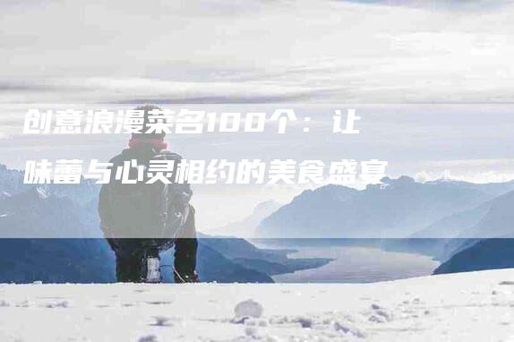 创意浪漫菜名100个：让味蕾与心灵相约的美食盛宴